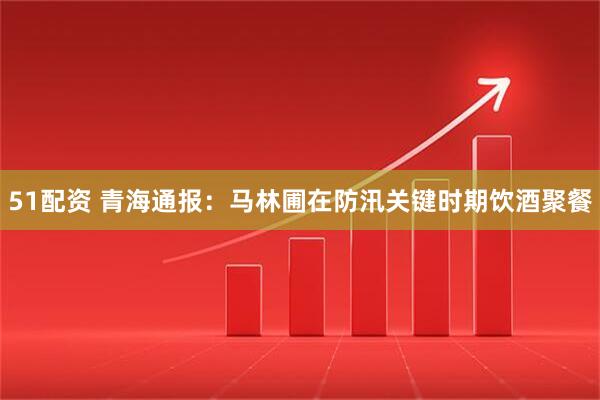 51配资 青海通报：马林圃在防汛关键时期饮酒聚餐