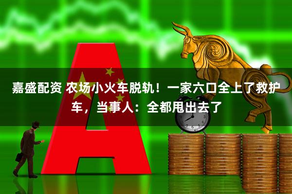 嘉盛配资 农场小火车脱轨！一家六口全上了救护车，当事人：全都甩出去了