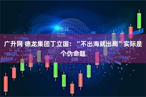 广升网 德龙集团丁立国：“不出海就出局”实际是个伪命题