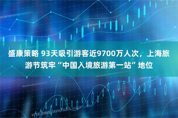 盛康策略 93天吸引游客近9700万人次，上海旅游节筑牢“中国入境旅游第一站”地位