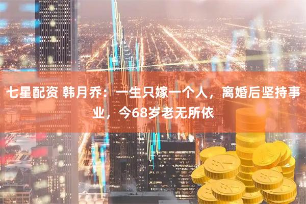 七星配资 韩月乔：一生只嫁一个人，离婚后坚持事业，今68岁老无所依