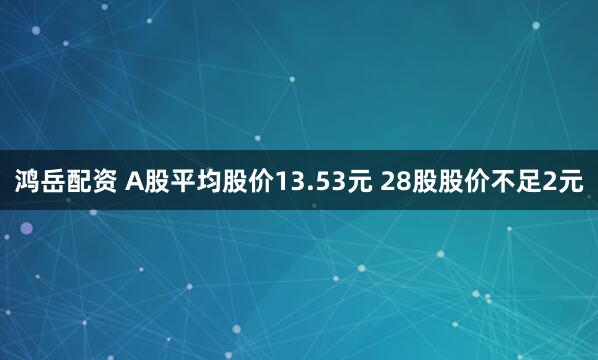 鸿岳配资 A股平均股价13.53元 28股股价不足2元