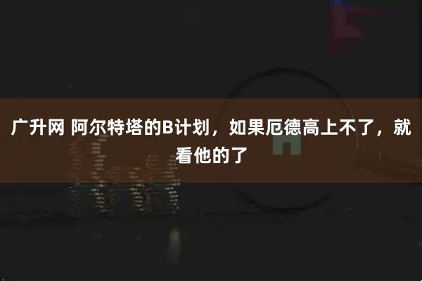 广升网 阿尔特塔的B计划，如果厄德高上不了，就看他的了